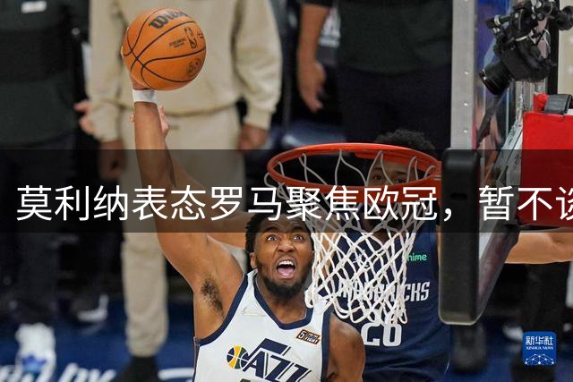 莫利纳表态罗马聚焦欧冠，暂不谈争冠形势